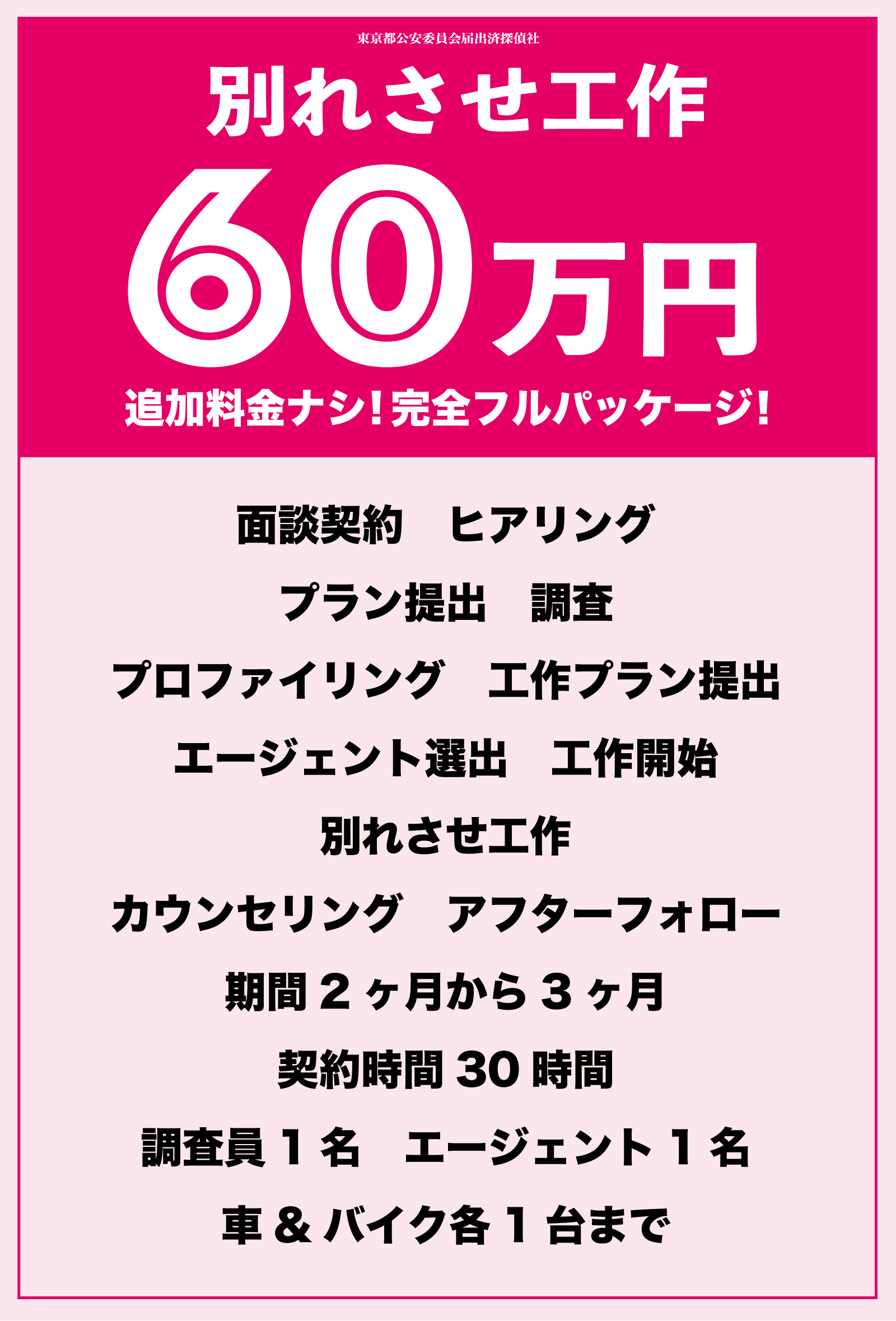 別れさせ工作
完全フルパッケージ
面談契約
ヒアリング
プラン提出
調査
プロファイリング
工作プラン提出
エージェント選出
工作開始
別れさせ工作
カウンセリング
アフターフォロー
期間2ヶ月から3ヶ月
契約時間30時間
調査員1名
エージェント1名
車&バイク各1台まで
警察OBや弁護士専門家との連携協力
全国最短即日対応可能